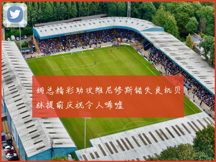 姆总精彩助攻维尼修斯错失良机贝林提前庆祝令人唏嘘