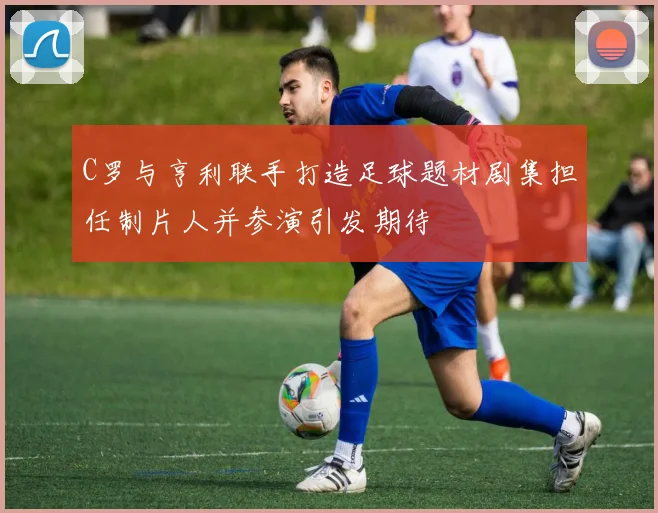 C罗与亨利联手打造足球题材剧集担任制片人并参演引发期待