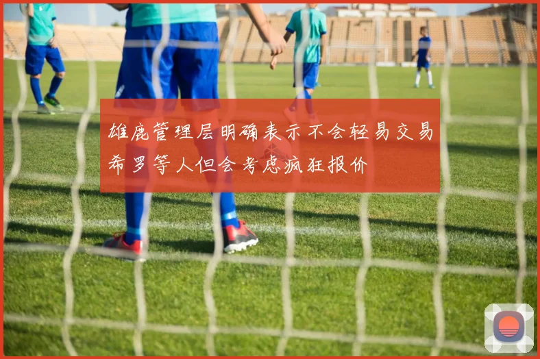 雄鹿管理层明确表示不会轻易交易希罗等人但会考虑疯狂报价