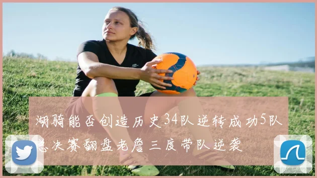 湖骑能否创造历史34队逆转成功5队总决赛翻盘老詹三度带队逆袭
