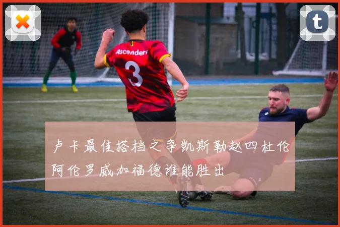 卢卡最佳搭档之争凯斯勒赵四杜伦阿伦罗威加福德谁能胜出
