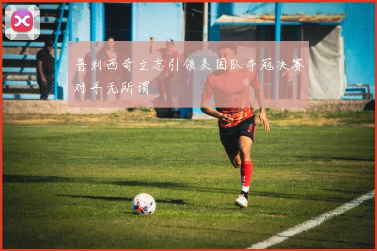 普利西奇立志引领美国队夺冠决赛对手无所谓