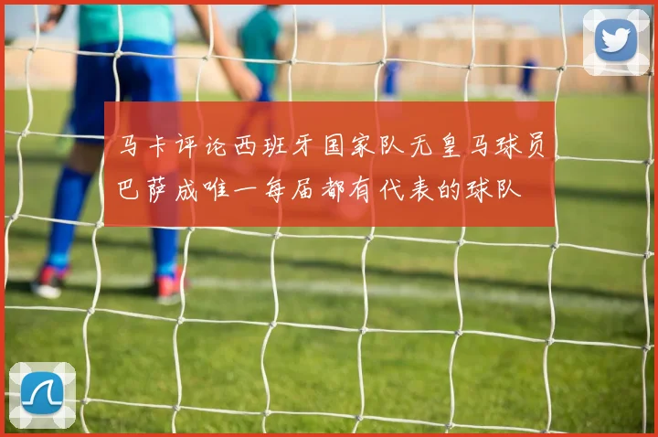 马卡评论西班牙国家队无皇马球员巴萨成唯一每届都有代表的球队