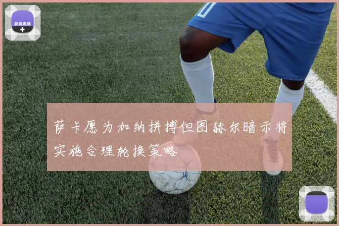 萨卡愿为加纳拼搏但图赫尔暗示将实施合理轮换策略