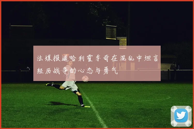 法媒报道哈利霍季奇在混乱中坦言经历战争的心态与勇气