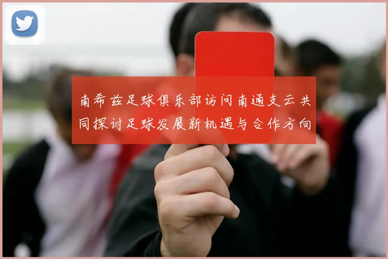 南希兹足球俱乐部访问南通支云共同探讨足球发展新机遇与合作方向