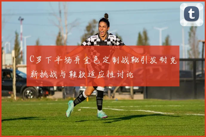 C罗下半场弃金色定制战靴引发耐克新挑战与鞋款适应性讨论