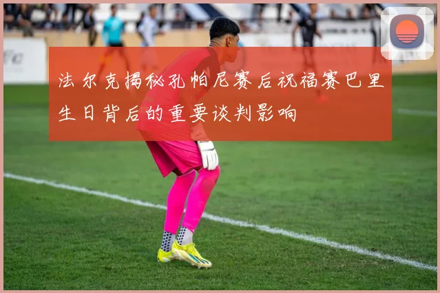 法尔克揭秘孔帕尼赛后祝福赛巴里生日背后的重要谈判影响