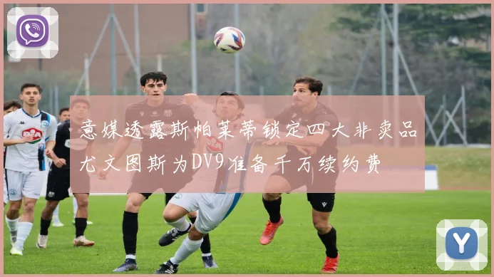 意媒透露斯帕莱蒂锁定四大非卖品尤文图斯为DV9准备千万续约费