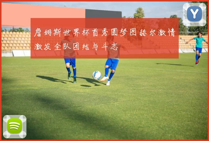 詹姆斯世界杯首秀圆梦图赫尔激情激发全队团结与斗志