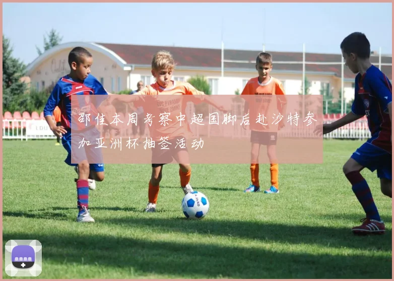 邵佳本周考察中超国脚后赴沙特参加亚洲杯抽签活动