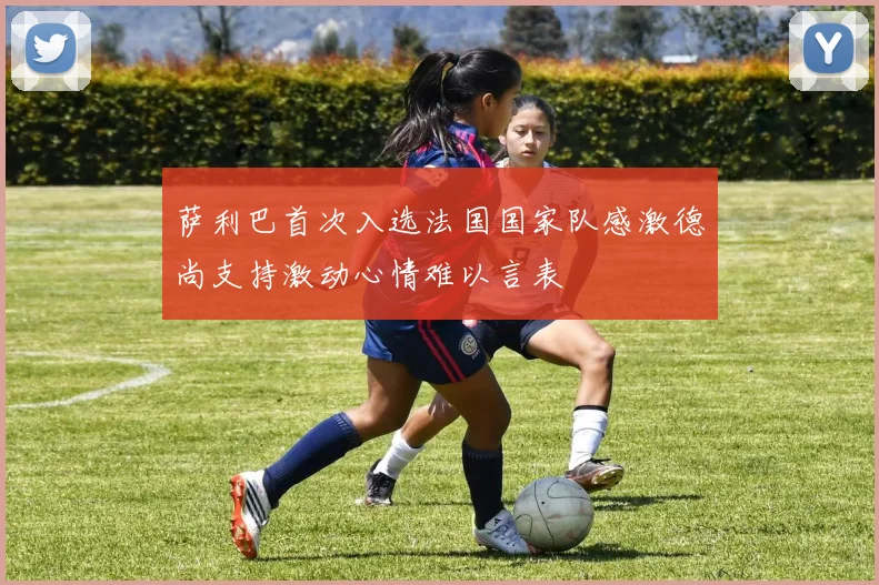 萨利巴首次入选法国国家队感激德尚支持激动心情难以言表