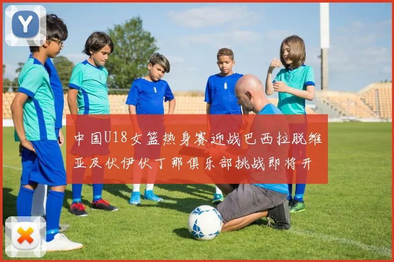 中国U18女篮热身赛迎战巴西拉脱维亚及伏伊伏丁那俱乐部挑战即将开启