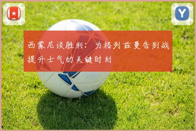 西蒙尼谈胜利：为格列兹曼告别战提升士气的关键时刻