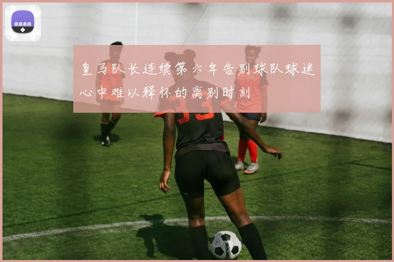 皇马队长连续第六年告别球队球迷心中难以释怀的离别时刻