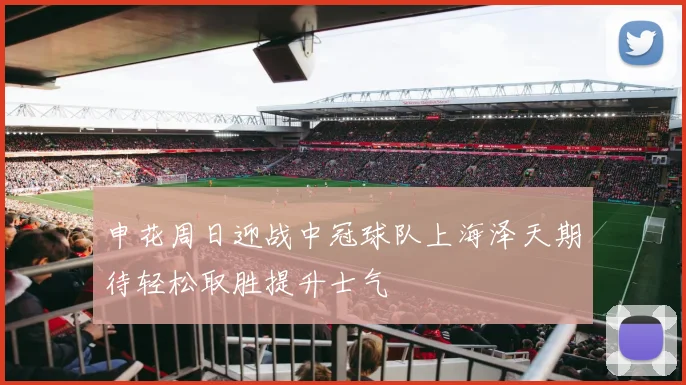 申花周日迎战中冠球队上海泽天期待轻松取胜提升士气