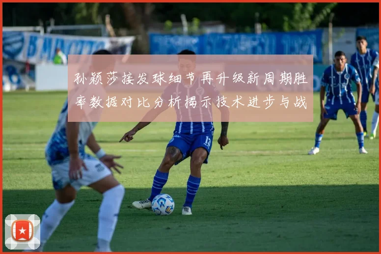 孙颖莎接发球细节再升级新周期胜率数据对比分析揭示技术进步与战术变化