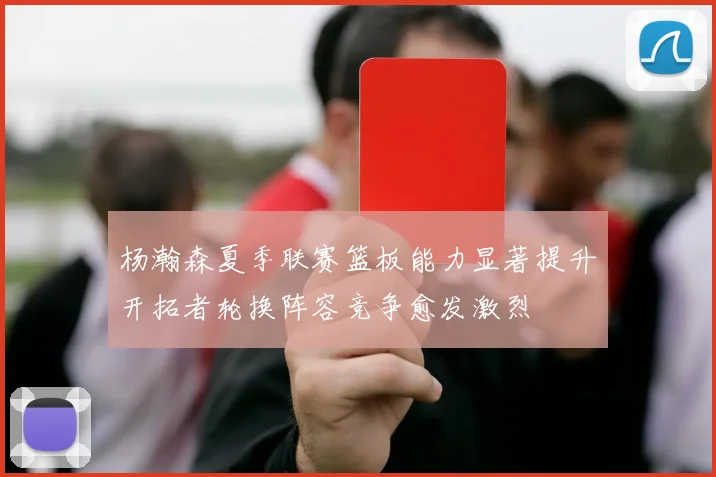 杨瀚森夏季联赛篮板能力显著提升开拓者轮换阵容竞争愈发激烈
